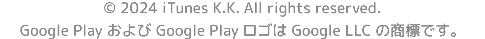 © 2024 iTunes K.K. All rights reserved.　Google Play および Google Play ロゴは Google LLC の商標です。