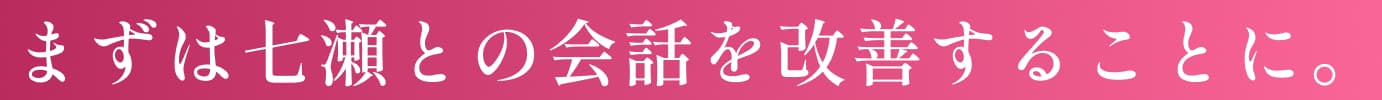 まずは七瀬との会話を改善することに。