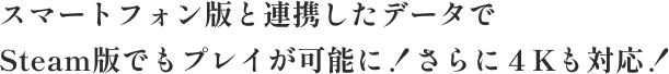 スマートフォン版と連携したデータでSteam版でもプレイが可能に！さらに４Kにも対応！